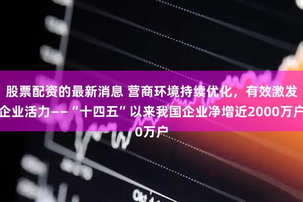 股票配资的最新消息 营商环境持续优化，有效激发企业活力——“十四五”以来我国企业净增近2000万户