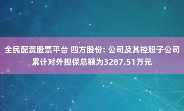 全民配资股票平台 四方股份: 公司及其控股子公司累计对外担保总额为3287.51万元