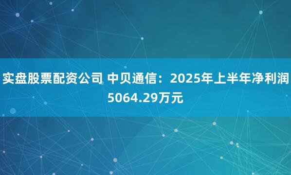 实盘股票配资公司 中贝通信：2025年上半年净利润5064.29万元