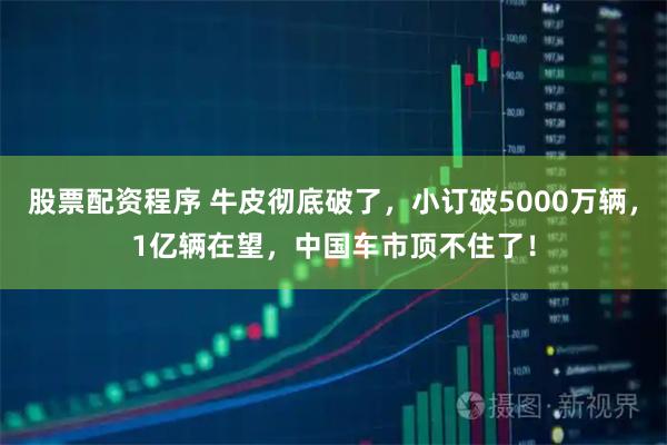 股票配资程序 牛皮彻底破了，小订破5000万辆，1亿辆在望，中国车市顶不住了！