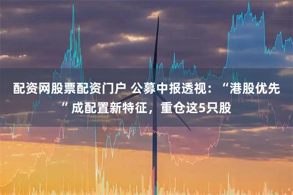 配资网股票配资门户 公募中报透视：“港股优先”成配置新特征，重仓这5只股