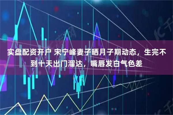 实盘配资开户 宋宁峰妻子晒月子期动态，生完不到十天出门溜达，嘴唇发白气色差