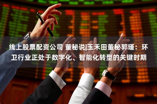 线上股票配资公司 董秘说|玉禾田董秘郭瑾：环卫行业正处于数字化、智能化转型的关键时期