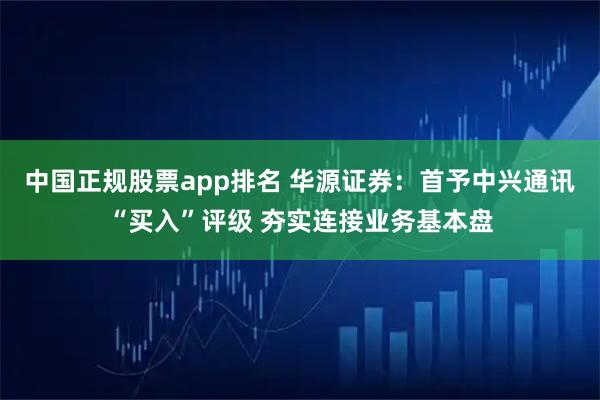 中国正规股票app排名 华源证券：首予中兴通讯“买入”评级 夯实连接业务基本盘