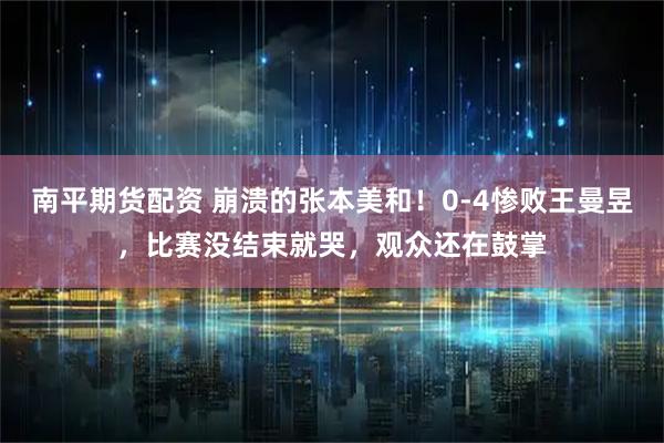 南平期货配资 崩溃的张本美和！0-4惨败王曼昱，比赛没结束就哭，观众还在鼓掌