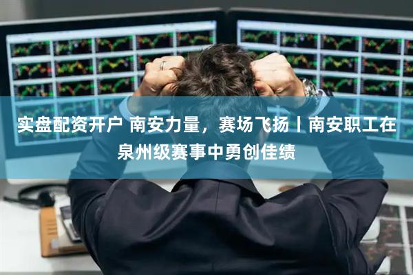 实盘配资开户 南安力量，赛场飞扬丨南安职工在泉州级赛事中勇创佳绩