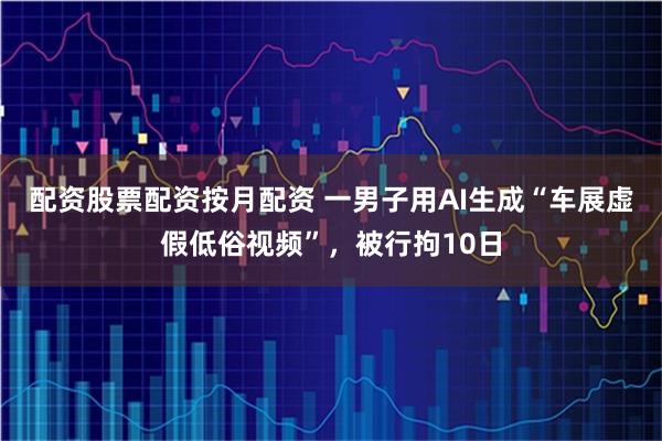 配资股票配资按月配资 一男子用AI生成“车展虚假低俗视频”，被行拘10日