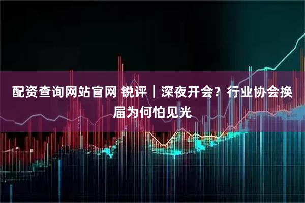 配资查询网站官网 锐评｜深夜开会？行业协会换届为何怕见光