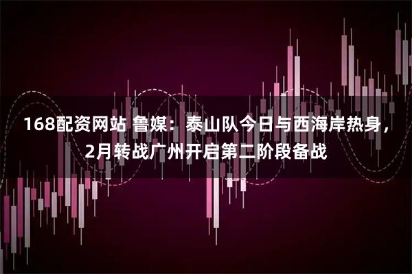 168配资网站 鲁媒：泰山队今日与西海岸热身，2月转战广州开启第二阶段备战