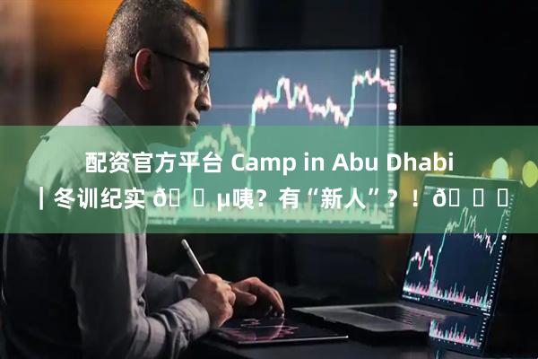 配资官方平台 Camp in Abu Dhabi｜冬训纪实 🎵咦？有“新人”？！👀