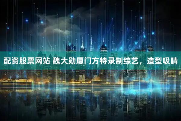 配资股票网站 魏大勋厦门方特录制综艺，造型吸睛