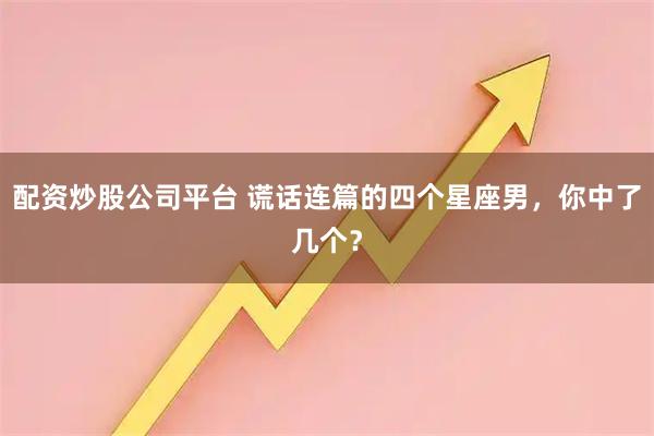 配资炒股公司平台 谎话连篇的四个星座男，你中了几个？