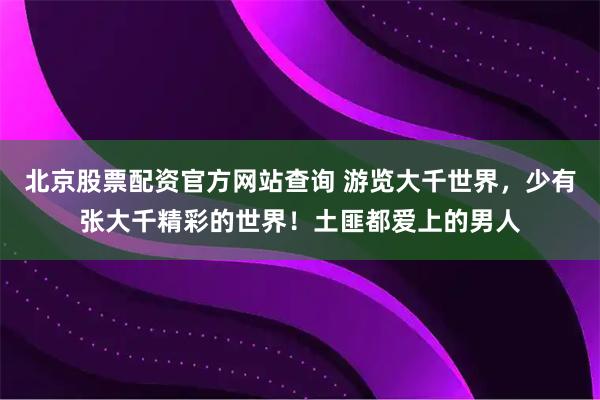 北京股票配资官方网站查询 游览大千世界，少有张大千精彩的世界！土匪都爱上的男人