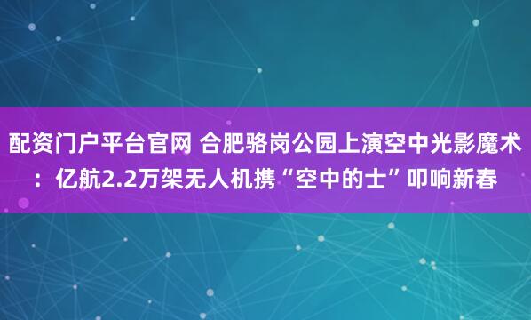 配资门户平台官网 合肥骆岗公园上演空中光影魔术：亿航2.2万架无人机携“空中的士”叩响新春