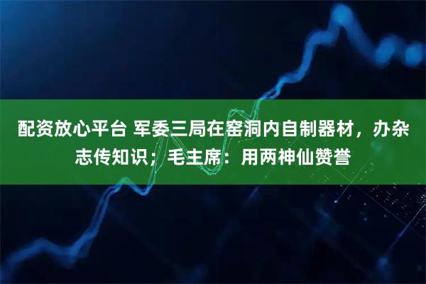 配资放心平台 军委三局在窑洞内自制器材，办杂志传知识；毛主席：用两神仙赞誉