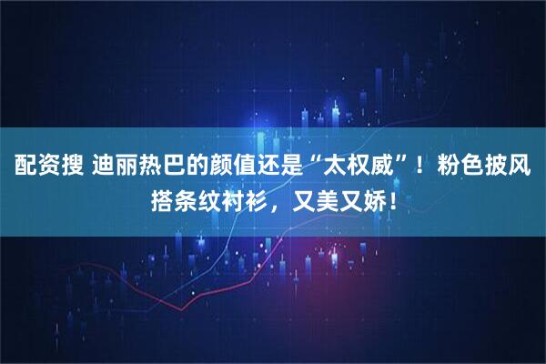 配资搜 迪丽热巴的颜值还是“太权威”！粉色披风搭条纹衬衫，又美又娇！
