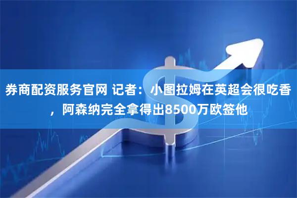 券商配资服务官网 记者：小图拉姆在英超会很吃香，阿森纳完全拿得出8500万欧签他