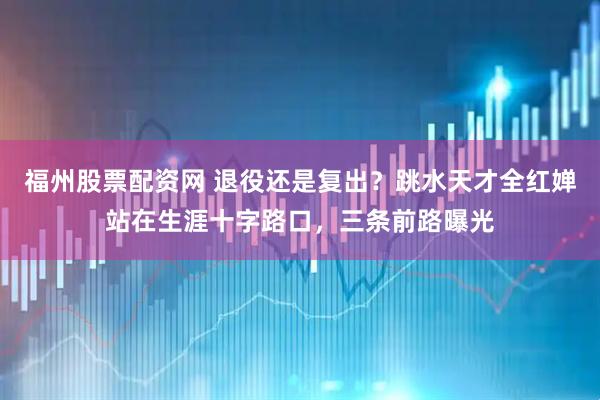 福州股票配资网 退役还是复出？跳水天才全红婵站在生涯十字路口，三条前路曝光