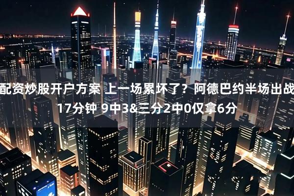 配资炒股开户方案 上一场累坏了？阿德巴约半场出战17分钟 9中3&三分2中0仅拿6分