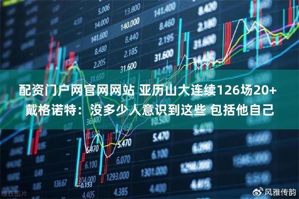 配资门户网官网网站 亚历山大连续126场20+ 戴格诺特：没多少人意识到这些 包括他自己