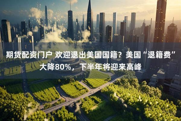 期货配资门户 欢迎退出美国国籍？美国“退籍费”大降80%，下半年将迎来高峰