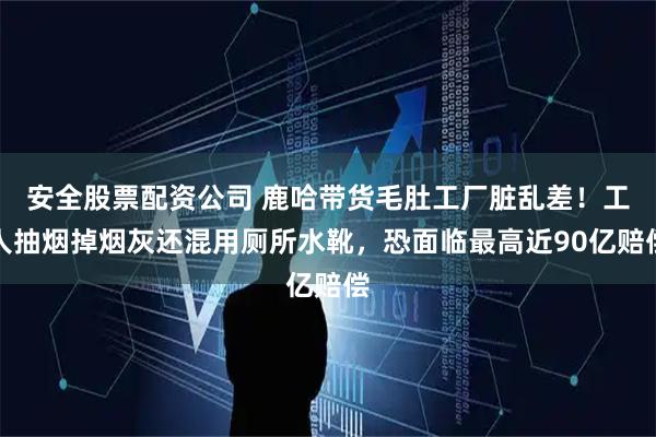 安全股票配资公司 鹿哈带货毛肚工厂脏乱差！工人抽烟掉烟灰还混用厕所水靴，恐面临最高近90亿赔偿