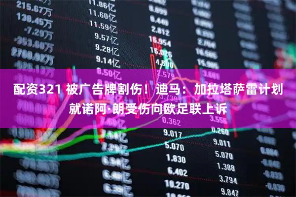 配资321 被广告牌割伤！迪马：加拉塔萨雷计划就诺阿·朗受伤向欧足联上诉