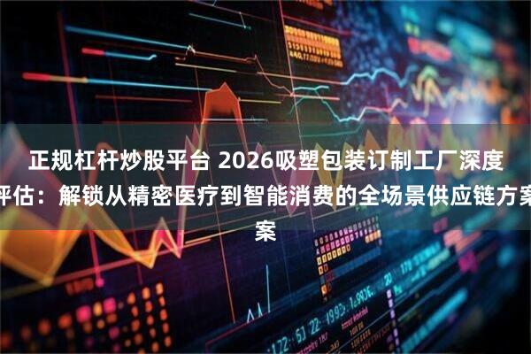 正规杠杆炒股平台 2026吸塑包装订制工厂深度评估：解锁从精密医疗到智能消费的全场景供应链方案