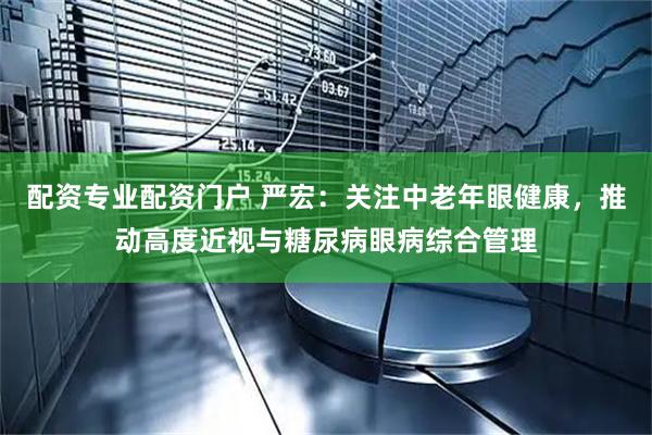 配资专业配资门户 严宏：关注中老年眼健康，推动高度近视与糖尿病眼病综合管理